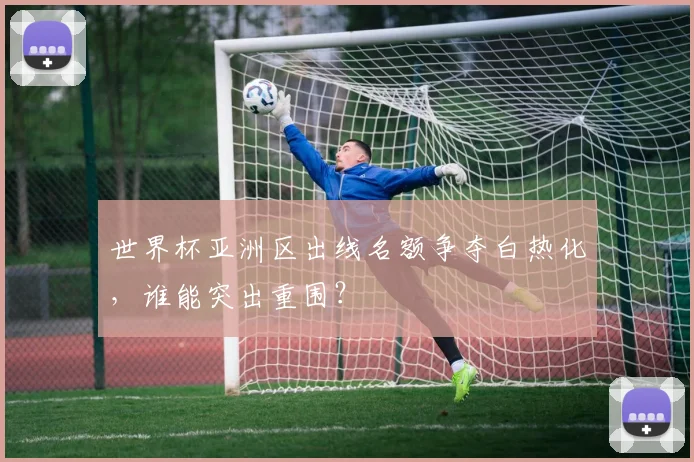 世界杯亚洲区出线名额争夺白热化，谁能突出重围？