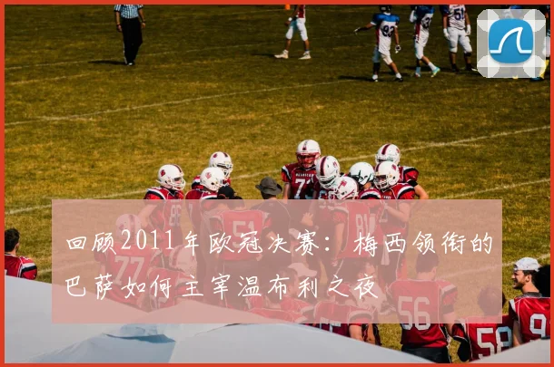 回顾2011年欧冠决赛：梅西领衔的巴萨如何主宰温布利之夜