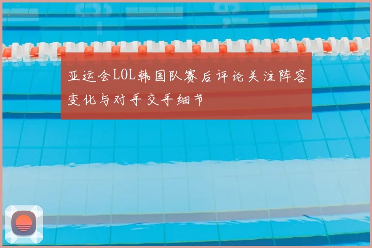 亚运会LOL韩国队赛后评论关注阵容变化与对手交手细节