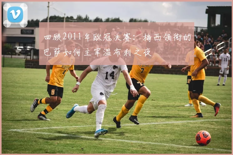 回顾2011年欧冠决赛：梅西领衔的巴萨如何主宰温布利之夜
