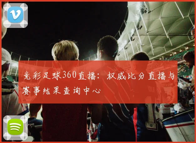 竞彩足球360直播:权威比分直播与赛事结果查询中心