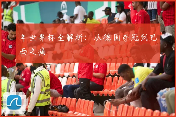 年世界杯全解析:从德国夺冠到巴西之痛