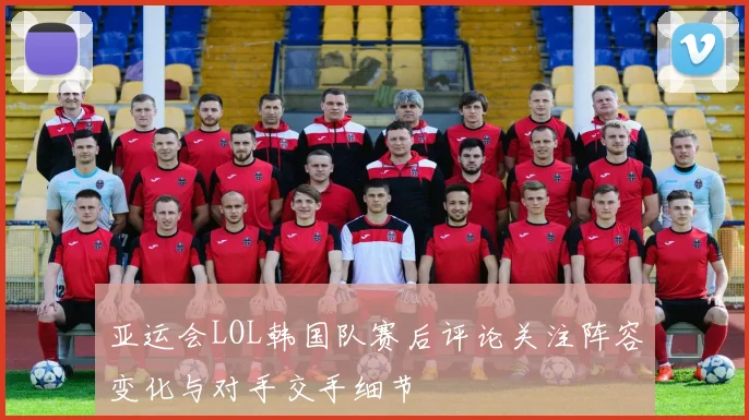 亚运会LOL韩国队赛后评论关注阵容变化与对手交手细节