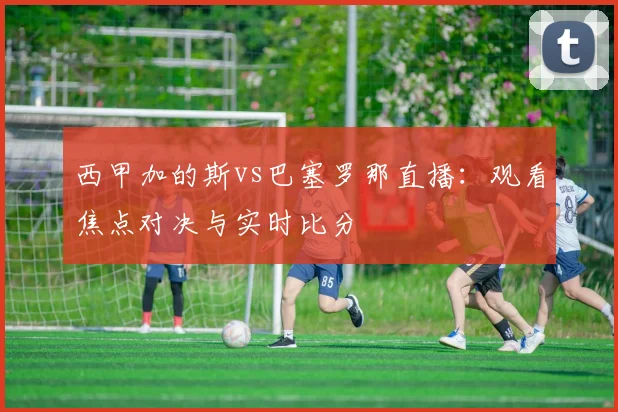 西甲加的斯vs巴塞罗那直播:观看焦点对决与实时比分