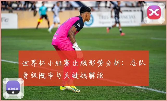 世界杯小组赛出线形势分析：各队晋级概率与关键战解读