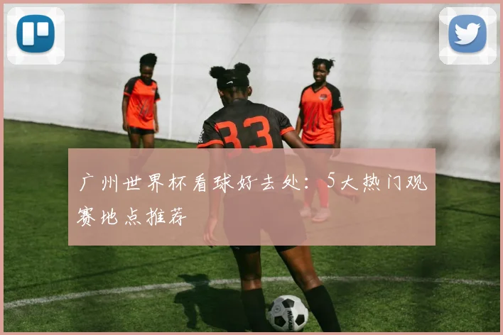 广州世界杯看球好去处：5大热门观赛地点推荐