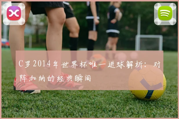 C罗2014年世界杯唯一进球解析：对阵加纳的经典瞬间