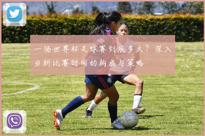 一场世界杯足球赛到底多久？深入分析比赛时间的构成与策略