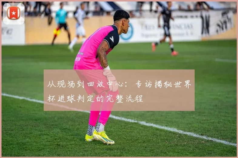从现场到回放中心：专访揭秘世界杯进球判定的完整流程