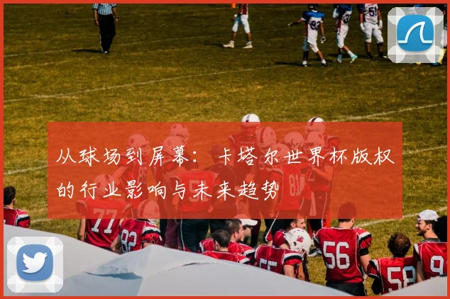 从球场到屏幕：卡塔尔世界杯版权的行业影响与未来趋势