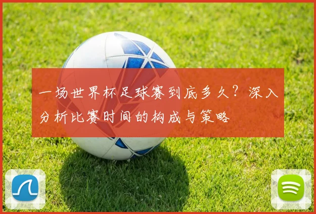 一场世界杯足球赛到底多久?深入分析比赛时间的构成与策略