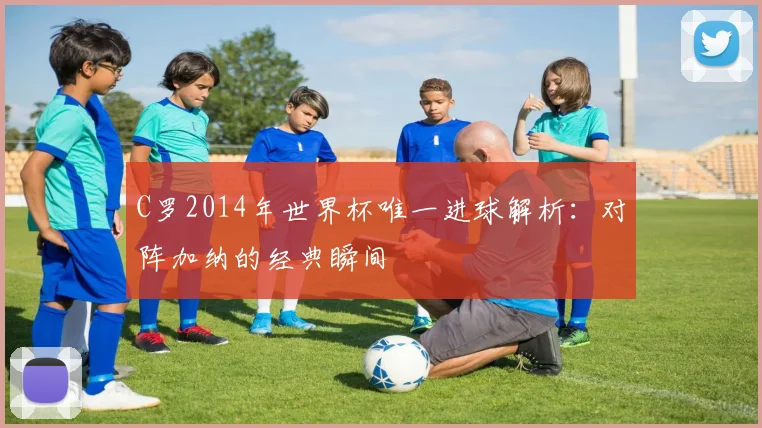 C罗2014年世界杯唯一进球解析：对阵加纳的经典瞬间