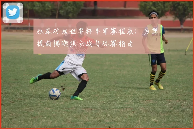 独家对话世界杯季军赛程表：为您提前揭晓焦点战与观赛指南