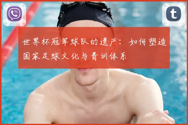 世界杯冠军球队的遗产：如何塑造国家足球文化与青训体系