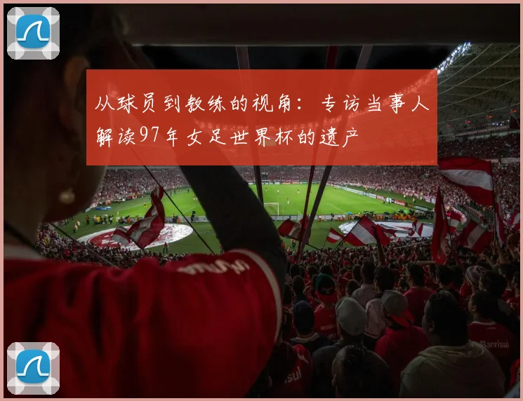 从球员到教练的视角：专访当事人解读97年女足世界杯的遗产
