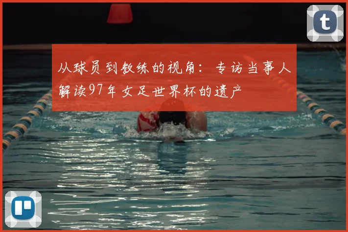 从球员到教练的视角：专访当事人解读97年女足世界杯的遗产