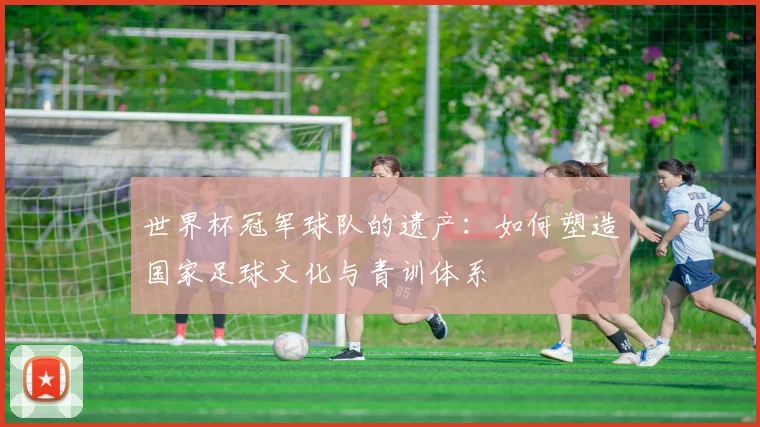 世界杯冠军球队的遗产：如何塑造国家足球文化与青训体系